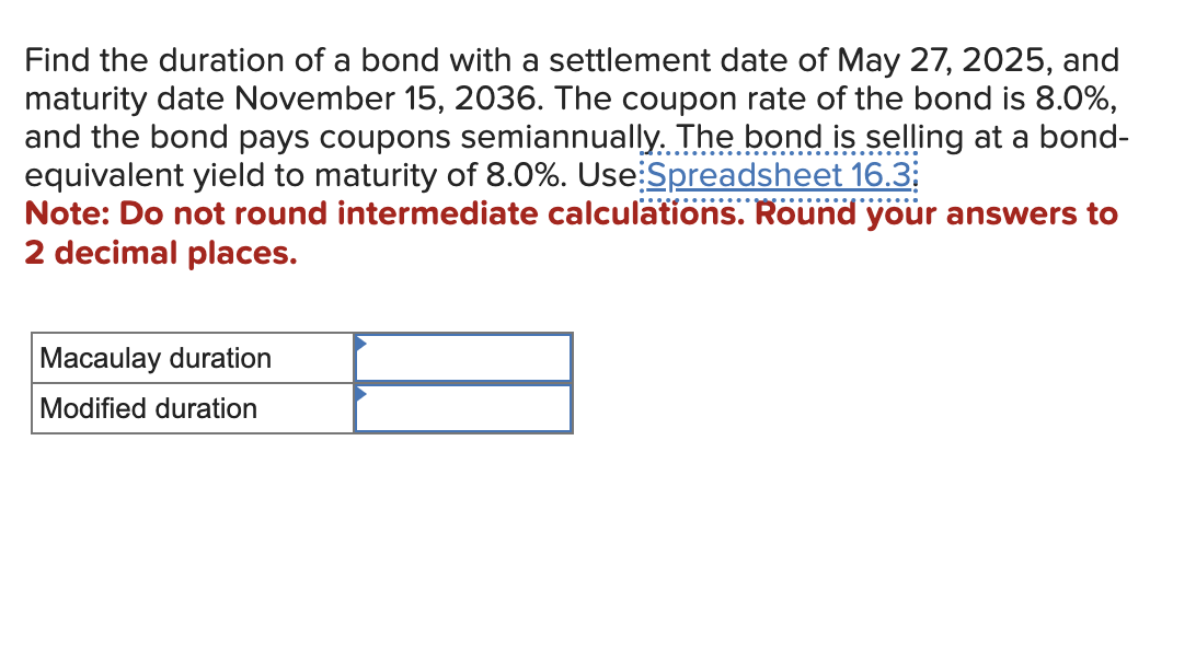 Find the duration of a bond with a settlement date of May 27, 2025, and
maturity date November 15, 2036. The coupon rate of the bond is 8.0%,
and the bond pays coupons semiannually. The bond is selling at a bond-
equivalent yield to maturity of 8.0%. Use Spreadsheet 16.3
Note: Do not round intermediate calculations. Round your answers to
2 decimal places.
Macaulay duration
Modified duration