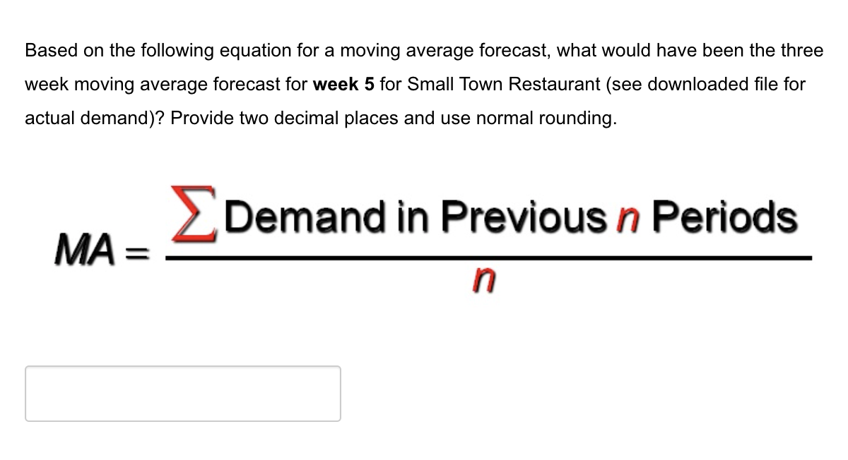Based on the following equation for a moving average forecast, what would have been the three
week moving average forecast for week 5 for Small Town Restaurant (see downloaded file for
actual demand)? Provide two decimal places and use normal rounding.
ΜΑ
=
Demand in Previous n Periods
n