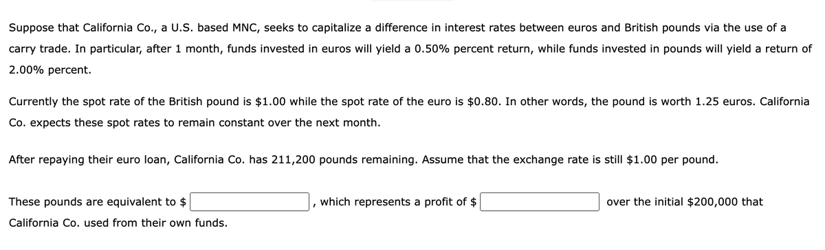 Suppose that California Co., a U.S. based MNC, seeks to capitalize a difference in interest rates between euros and British pounds via the use of a
carry trade. In particular, after 1 month, funds invested in euros will yield a 0.50% percent return, while funds invested in pounds will yield a return of
2.00% percent.
Currently the spot rate of the British pound is $1.00 while the spot rate of the euro is $0.80. In other words, the pound is worth 1.25 euros. California
Co. expects these spot rates to remain constant over the next month.
After repaying their euro loan, California Co. has 211,200 pounds remaining. Assume that the exchange rate is still $1.00 per pound.
These pounds are equivalent to $
California Co. used from their own funds.
which represents a profit of $
over the initial $200,000 that