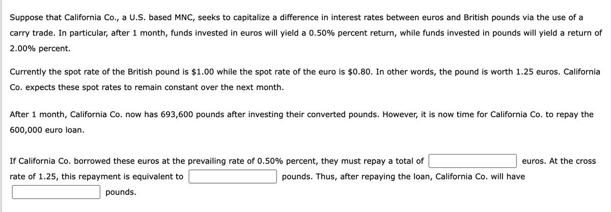 Suppose that California Co., a U.S. based MNC, seeks to capitalize a difference in interest rates between euros and British pounds via the use of a
carry trade. In particular, after 1 month, funds invested in euros will yield a 0.50% percent return, while funds invested in pounds will yield a return of
2.00% percent.
Currently the spot rate of the British pound is $1.00 while the spot rate of the euro is $0.80. In other words, the pound is worth 1.25 euros. California
Co. expects these spot rates to remain constant over the next month.
After 1 month, California Co. now has 693,600 pounds after investing their converted pounds. However, it is now time for California Co. to repay the
600,000 euro loan.
If California Co. borrowed these euros at the prevailing rate of 0.50% percent, they must repay a total of
rate of 1.25, this repayment is equivalent to
pounds.
euros. At the cross
pounds. Thus, after repaying the loan, California Co. will have