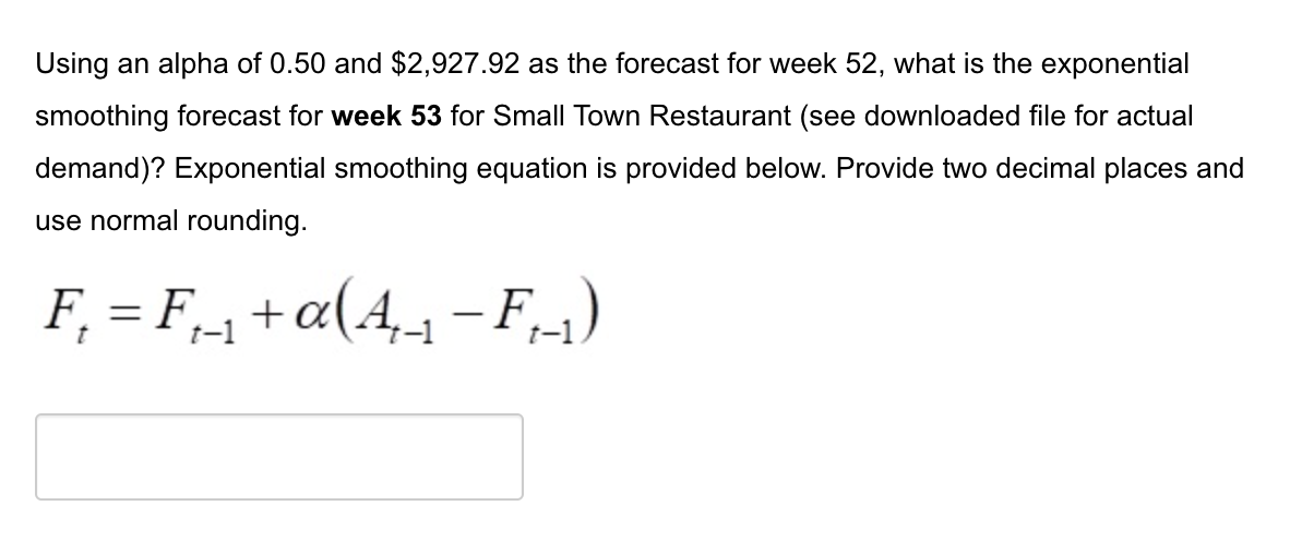 Using an alpha of 0.50 and $2,927.92 as the forecast for week 52, what is the exponential
smoothing forecast for week 53 for Small Town Restaurant (see downloaded file for actual
demand)? Exponential smoothing equation is provided below. Provide two decimal places and
use normal rounding.
F₁ = F₁_₁ + a(A₁_₁ − F₁-₁)
-
t