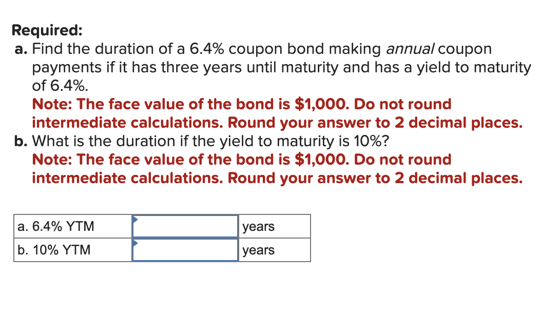 Required:
a. Find the duration of a 6.4% coupon bond making annual coupon
payments if it has three years until maturity and has a yield to maturity
of 6.4%.
Note: The face value of the bond is $1,000. Do not round
intermediate calculations. Round your answer to 2 decimal places.
b. What is the duration if the yield to maturity is 10%?
Note: The face value of the bond is $1,000. Do not round
intermediate calculations. Round your answer to 2 decimal places.
a. 6.4% YTM
b. 10% YTM
years
years