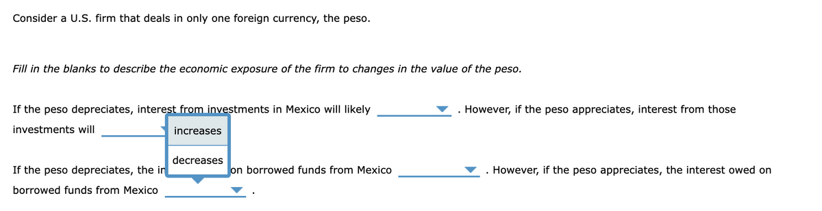 Consider a U.S. firm that deals in only one foreign currency, the peso.
Fill in the blanks to describe the economic exposure of the firm to changes in the value of the peso.
If the peso depreciates, interest from investments in Mexico will likely
investments will
If the peso depreciates, the in
borrowed funds from Mexico
increases
However, if the peso appreciates, interest from those
decreases
on borrowed funds from Mexico
However, if the peso appreciates, the interest owed on