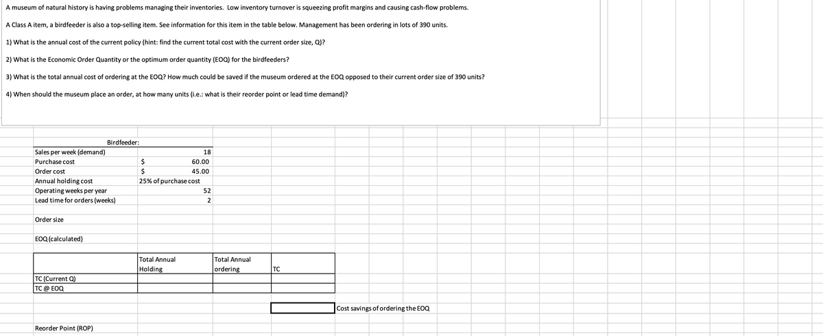 A museum of natural history is having problems managing their inventories. Low inventory turnover is squeezing profit margins and causing cash-flow problems.
A Class A item, a birdfeeder is also a top-selling item. See information for this item in the table below. Management has been ordering in lots of 390 units.
1) What is the annual cost of the current policy (hint: find the current total cost with the current order size, Q)?
2) What is the Economic Order Quantity or the optimum order quantity (EOQ) for the birdfeeders?
3) What is the total annual cost of ordering at the EOQ? How much could be saved if the museum ordered at the EOQ opposed to their current order size of 390 units?
4) When should the museum place an order, at how many units (i.e.: what is their reorder point or lead time demand)?
Sales per week (demand)
Purchase cost
Order cost
Annual holding cost
Birdfeeder:
Operating weeks per year
Lead time for orders (weeks)
Order size
EOQ (calculated)
18
$
$
60.00
45.00
25% of purchase cost
52
22
Total Annual
Holding
Total Annual
ordering
TC
TC (Current Q)
TC @ EOQ
Reorder Point (ROP)
Cost savings of ordering the EOQ