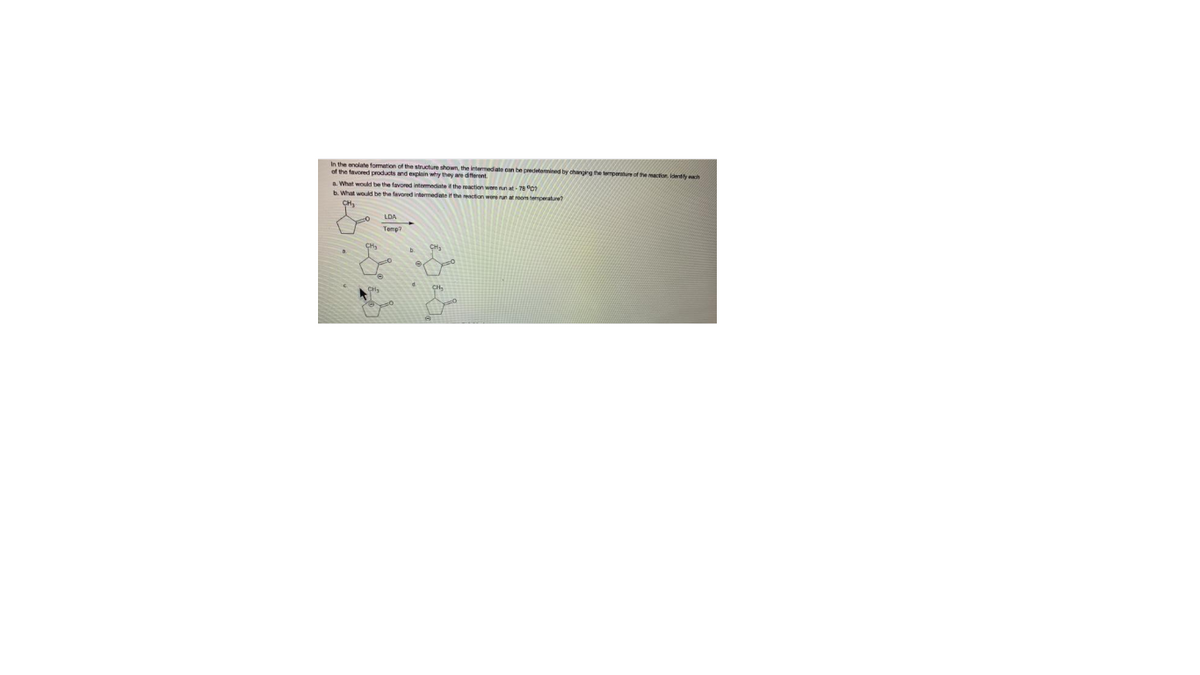 In the enolate formation of the structure shown, the intermediate can be predetennined by changirg he tmpeuof the maction ideny ch
of the tavored products and explain why they are different.
a. What would be the favored intermediate the reaction were nn at- 78 0
b. What would be the favored intermediate if thn action were nun at room tempeature?
LDA
