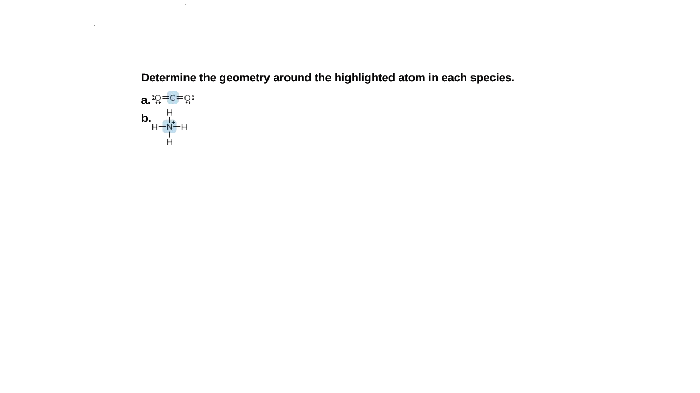 Determine the geometry around the highlighted atom in each species.
a. 0=c=o:
H
b.
H-N-H
H
