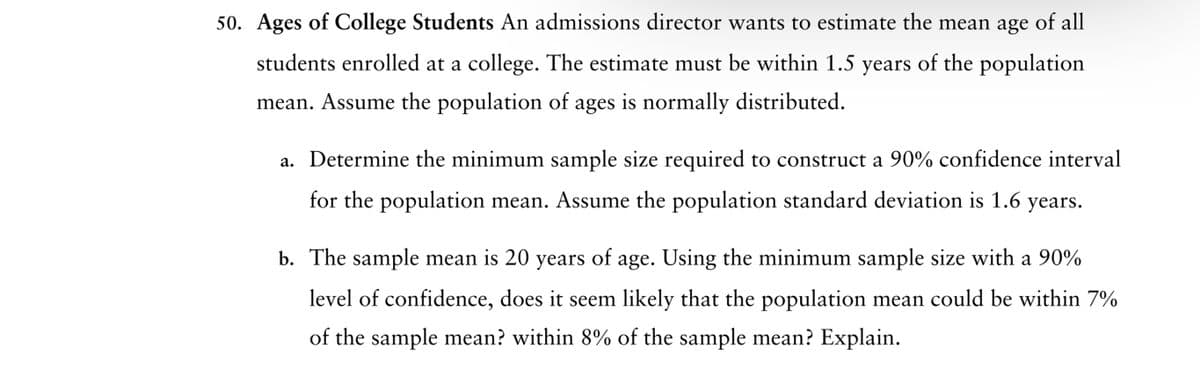 50. Ages of College Students An admissions director wants to estimate the mean age of all
students enrolled at a college. The estimate must be within 1.5 years of the population
mean. Assume the population of ages is normally distributed.
a. Determine the minimum sample size required to construct a 90% confidence interval
for the population mean. Assume the population standard deviation is 1.6 years.
b. The sample mean is 20 years of age. Using the minimum sample size with a 90%
level of confidence, does it seem likely that the population mean could be within 7%
of the sample mean? within 8% of the sample mean? Explain.