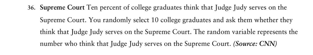 36. Supreme Court Ten percent of college graduates think that Judge Judy serves on the
Supreme Court. You randomly select 10 college graduates and ask them whether they
think that Judge Judy serves on the Supreme Court. The random variable represents the
number who think that Judge Judy serves on the Supreme Court. (Source: CNN)