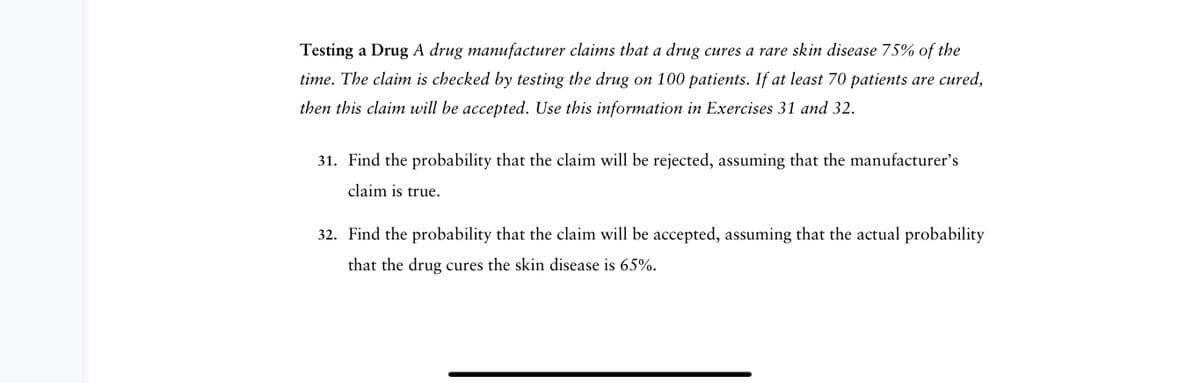 Testing a Drug A drug manufacturer claims that a drug cures a rare skin disease 75% of the
time. The claim is checked by testing the drug on 100 patients. If at least 70 patients are cured,
then this claim will be accepted. Use this information in Exercises 31 and 32.
31. Find the probability that the claim will be rejected, assuming that the manufacturer's
claim is true.
32. Find the probability that the claim will be accepted, assuming that the actual probability
that the drug cures the skin disease is 65%.