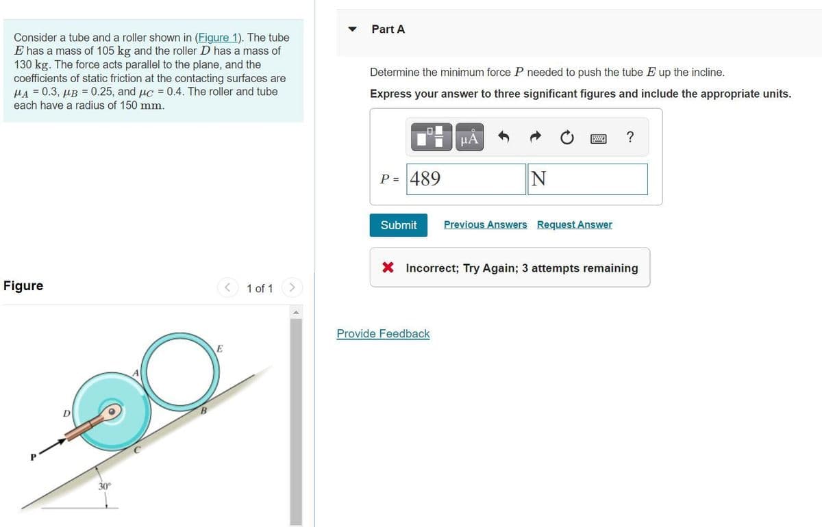 Consider a tube and a roller shown in (Figure 1). The tube
E has a mass of 105 kg and the roller D has a mass of
130 kg. The force acts parallel to the plane, and the
coefficients of static friction at the contacting surfaces are
HA=0.3, μB = 0.25, and c = 0.4. The roller and tube
each have a radius of 150 mm.
Figure
1 of 1
30°
E
Part A
Determine the minimum force P needed to push the tube E up the incline.
Express your answer to three significant figures and include the appropriate units.
μA
P = 489
N
Submit
Previous Answers Request Answer
X Incorrect; Try Again; 3 attempts remaining
Provide Feedback