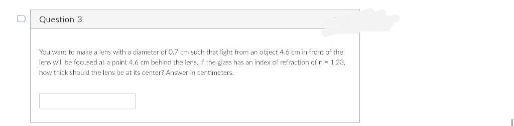 D
Question 3
You want to make a lens with a diameter of 0.7 cm such that light from an object 4.6 cm in front of the
lens will be focused at a point 4.6 cm behind the lens. If the glass has an index of refraction of n = 1.23.
how thick should the lens be at its center? Answer in centimeters.