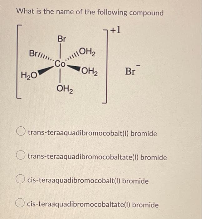 What is the name of the following compound
+1
Br
Brill..
|||| OH₂
OH₂
Co
Br
H₂O
OH₂
trans-teraaquadibromocobalt(1) bromide
trans-teraaquadibromocobaltate(1) bromide
Ocis-teraaquadibromocobalt(1) bromide
cis-teraaquadibromocobaltate(1) bromide