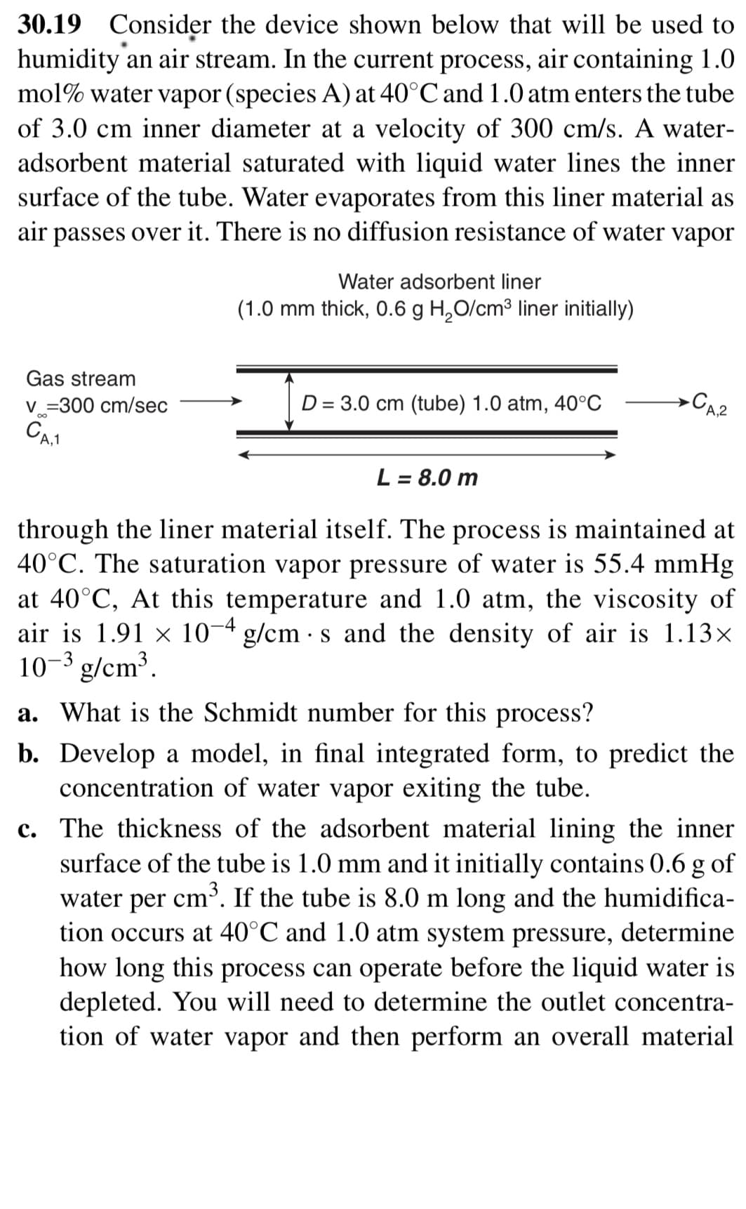30.19 Consider the device shown below that will be used to
humidity an air stream. In the current process, air containing 1.0
mol% water vapor (species A) at 40°C and 1.0 atm enters the tube
of 3.0 cm inner diameter at a velocity of 300 cm/s. A water-
adsorbent material saturated with liquid water lines the inner
surface of the tube. Water evaporates from this liner material as
over it. There is no diffusion resistance of water vapor
air
passes
Water adsorbent liner
(1.0 mm thick, 0.6 g H,O/cm³ liner initially)
Gas stream
V =300 cm/sec
D = 3.0 cm (tube) 1.0 atm, 40°C
CA2
L = 8.0 m
%3D
through the liner material itself. The process is maintained at
40°C. The saturation vapor pressure of water is 55.4 mmHg
at 40°C, At this temperature and 1.0 atm, the viscosity of
air is 1.91 x 10¬4 g/cm · s and the density of air is 1.13x
10-3 g/cm³.
a. What is the Schmidt number for this process?
b. Develop a model, in final integrated form, to predict the
concentration of water vapor exiting the tube.
c. The thickness of the adsorbent material lining the inner
surface of the tube is 1.0 mm and it initially contains 0.6 g of
cm³. If the tube is 8.0 m long and the humidifica-
tion occurs at 40°C and 1.0 atm system pressure, determine
how long this process can operate before the liquid water is
depleted. You will need to determine the outlet concentra-
tion of water vapor and then perform an overall material
water
per

