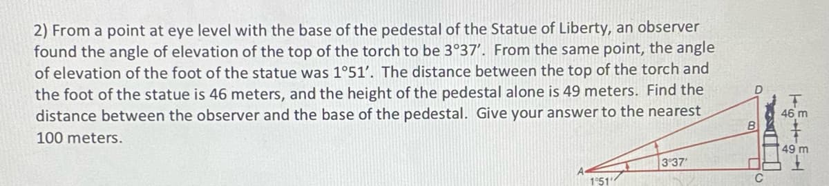 2) From a point at eye level with the base of the pedestal of the Statue of Liberty, an observer
found the angle of elevation of the top of the torch to be 3°37'. From the same point, the angle
of elevation of the foot of the statue was 1°51'. The distance between the top of the torch and
the foot of the statue is 46 meters, and the height of the pedestal alone is 49 meters. Find the
distance between the observer and the base of the pedestal. Give your answer to the nearest
100 meters.
1°51'
3°37'
D
B
C
T
46 m
49 m
