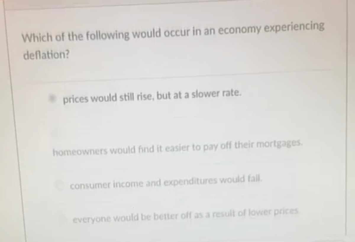 Which of the following would occur in an economy experiencing
deflation?
prices would still rise, but at a slower rate.
homeowners would find it easier to pay off their mortgages.
consumer income and expenditures would fall.
everyone would be better off as a result of lower prices