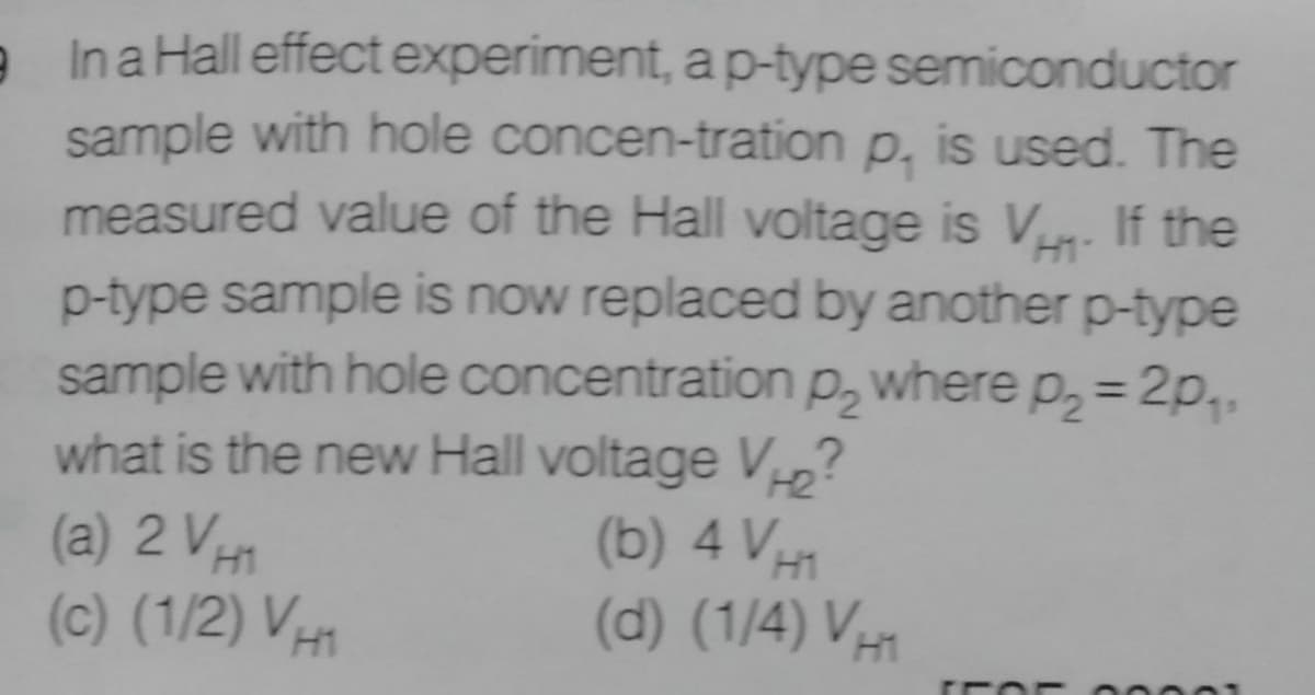 e Ina Hall effect experiment, ap-type semiconductor
sample with hole concen-tration p, is used. The
measured value of the Hall voltage is V. If the
H1
p-type sample is now replaced by another p-type
sample with hole concentration p, where p, = 2p,.
what is the new Hall voltage V?
(a) 2 VH
%3D
H2
(b) 4 VH
(d) (1/4) V1
(c) (1/2) VH
