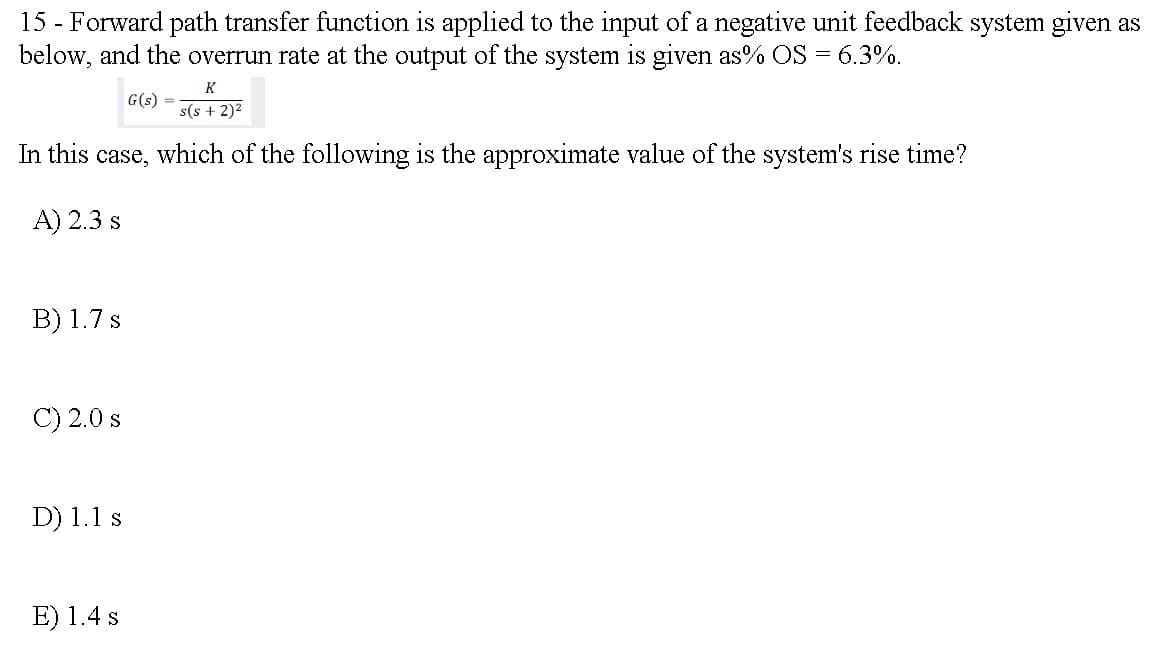 15 - Forward path transfer function is applied to the input of a negative unit feedback system given as
below, and the overrun rate at the output of the system is given as% OS = 6.3%.
K
G(s)
s(s + 2)2
In this case, which of the following is the approximate value of the system's rise time?
A) 2.3 s
B) 1.7 s
C) 2.0 s
D) 1.1 s
E) 1.4 s
