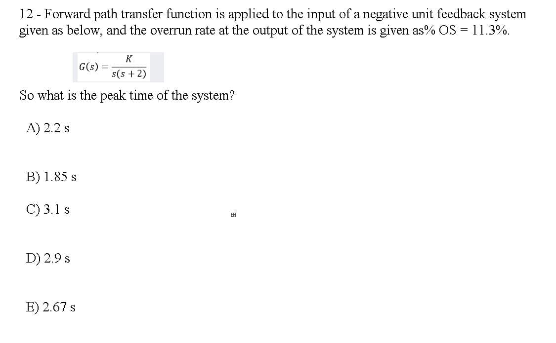 12 - Forward path transfer function is applied to the input of a negative unit feedback system
given as below, and the overrun rate at the output of the system is given as% OS = 11.3%.
K
G(s)
s(s + 2)
So what is the peak time of the system?
A) 2.2 s
B) 1.85 s
C) 3.1 s
田
D) 2.9 s
E) 2.67 s
