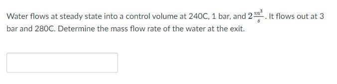 Water flows at steady state into a control volume at 240C, 1 bar, and 2 m³. It flows out at 3
bar and 280C. Determine the mass flow rate of the water at the exit.