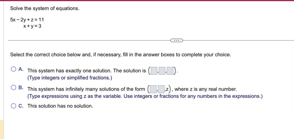 Solve the system of equations.
5x - 2y + z = 11
x+y = 3
Select the correct choice below and, if necessary, fill in the answer boxes to complete your choice.
A. This system has exactly one solution. The solution is
(Type integers or simplified fractions.)
ID)
B. This system has infinitely many solutions of the form
z), where z is any real number.
(Type expressions using z as the variable. Use integers or fractions for any numbers in the expressions.)
OC. This solution has no solution.