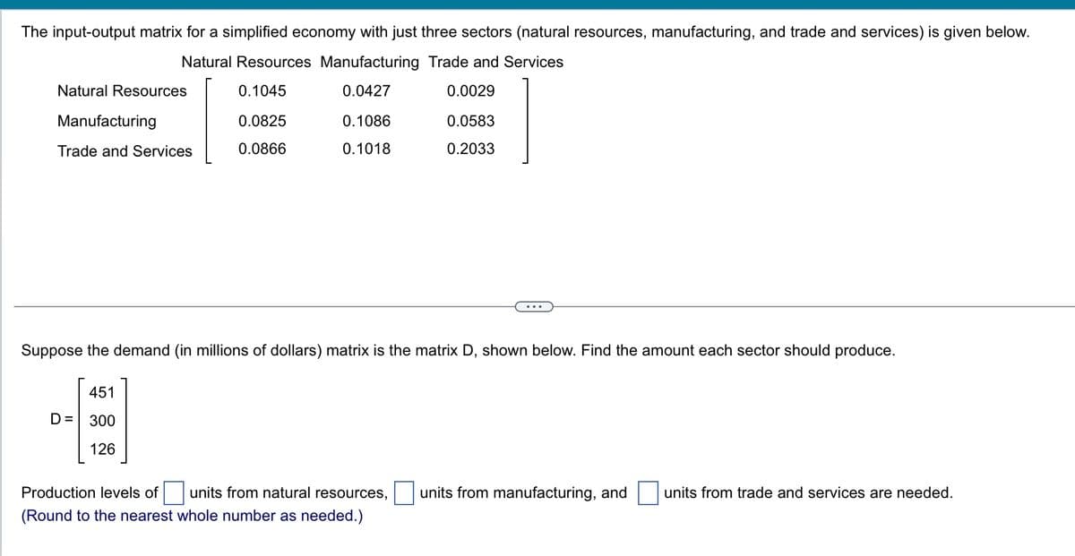The input-output matrix for a simplified economy with just three sectors (natural resources, manufacturing, and trade and services) is given below.
Natural Resources Manufacturing Trade and Services
0.1045
0.0427
0.0029
0.0583
1
0.2033
Natural Resources
Manufacturing
Trade and Services
0.0825
0.0866
451
D= 300
126
0.1086
0.1018
Suppose the demand (in millions of dollars) matrix is the matrix D, shown below. Find the amount each sector should produce.
Production levels of units from natural resources, units from manufacturing, and units from trade and services are needed.
(Round to the nearest whole number as needed.)