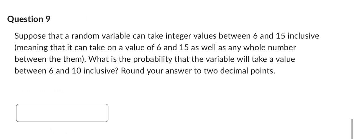 Question 9
Suppose that a random variable can take integer values between 6 and 15 inclusive
(meaning that it can take on a value of 6 and 15 as well as any whole number
between the them). What is the probability that the variable will take a value
between 6 and 10 inclusive? Round your answer to two decimal points.