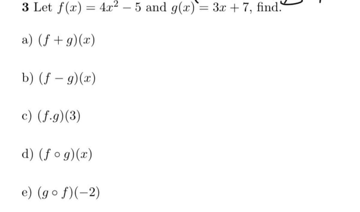 3 Let f(x) = 4x² – 5 and g(x)= 3x + 7, find.
a) (f + g)(x)
b) (f – g)(x)
c) (f.g)(3)
d) (f o g)(x)
e) (go f)(-2)
