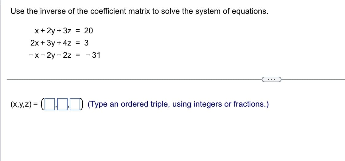 Use the inverse of the coefficient matrix to solve the system of equations.
x + 2y + 3z = 20
2x + 3y + 4z = 3
-x-2y-2z
=
- 31
(x,y,z) = ( (Type an ordered triple, using integers or fractions.)