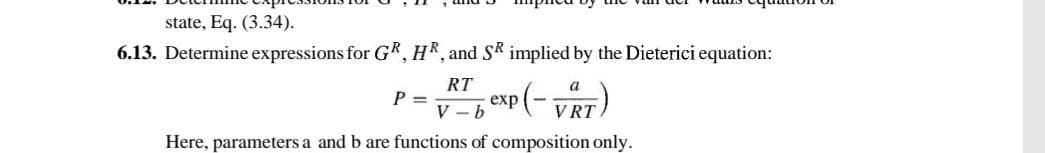 state, Eq. (3.34).
6.13. Determine expressions for GR, HR, and SR implied by the Dieterici equation:
RT
V-b
xp (- VRT)
Here, parameters a and b are functions of composition only.
P =