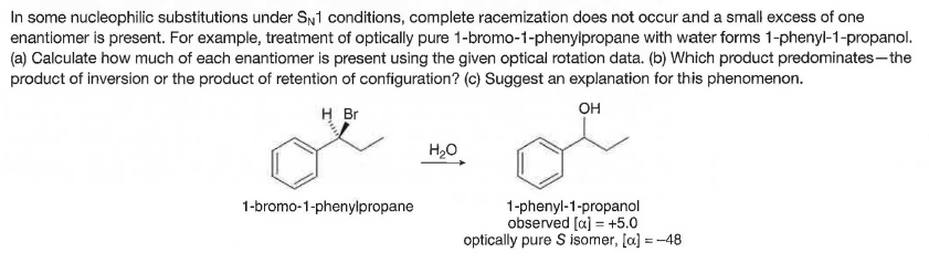 In some nucleophilic substitutions under SN1 conditions, complete racemization does not occur and a small excess of one
enantiomer is present. For example, treatment of optically pure 1-bromo-1-phenylpropane with water forms 1-phenyl-1-propanol.
(a) Calculate how much of each enantiomer is present using the given optical rotation data. (b) Which product predominates-the
product of inversion or the product of retention of configuration? (c) Suggest an explanation for this phenomenon.
H Br
он
H20
1-bromo-1-phenylpropane
1-phenyl-1-propanol
observed [a) = +5.0
optically pure S isomer, [a] =-48
%3D
