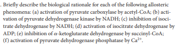 . Briefly describe the biological rationale for cach of the following allosteric
phenomena: (a) activation of pyruvate carboxylase by acetyl-CoA; (b) acti-
vation of pyruvate dehydrogenase kinase by NADH; (c) inhibition of isoci-
trate dehydrogenase by NADH; (d) activation of isocitrate dehydrogenase by
ADP; (e) inhibition of a-ketoglutarate dehydrogenase by succinyl-CoA;
(f) activation of pyruvate dehydrogenase phosphatase by Ca*.
