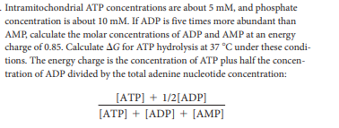Intramitochondrial ATP concentrations are about 5 mM, and phosphate
concentration is about 10 mM. If ADP is five times more abundant than
AMP, calculate the molar concentrations of ADP and AMP at an energy
charge of 0.85. Calculate AG for ATP hydrolysis at 37 °C under these condi-
tions. The energy charge is the concentration of ATP plus half the concen-
tration of ADP divided by the total adenine nucleotide concentration:
[ATP] + 1/2[ADP]
[ATP] + [ADP] + [AMP]
