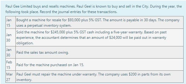 Paul Gee Limited buys and resells machines. Paul Geel is known to buy and sell in the City. During the year, the
following took place. Record the journal entries for these transactions.
Jan Bought a machine for resale for $93,000 plus 5% GST. The amount is payable in 30 days. The company
uses a perpetual inventory system.
15
Jan
30
Jan
30
Feb
15
Mar
27
Sold the machine for $245,000 plus 5% GST cash including a five-year warranty. Based on past
experience, the accountant determines that an amount of $24,000 will be paid out in warranty
obligation.
Paid the sales tax amount owing.
Paid for the machine purchased on Jan 15.
Paul Geel must repair the machine under warranty. The company uses $200 in parts from its own
inventory.