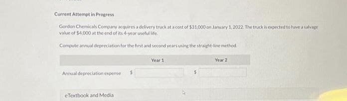 Current Attempt in Progress
Gordon Chemicals Company acquires a delivery truck at a cost of $31,000 on January 1, 2022. The truck is expected to have a salvage
value of $4,000 at the end of its 4-year useful life.
Compute annual depreciation for the first and second years using the straight-line method.
Annual depreciation expense
eTextbook and Media
Year 1
Year 2