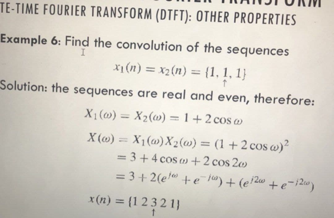 TE-TIME FOURIER TRANSFORM (DTFT): OTHER PROPERTIES
Example 6: Find the convolution of the sequences
x₁ (n) = x2(n) = {1, 1, 1}
I
↑
Solution: the sequences are real and even, therefore:
X₁ (0) = X₂(w) = 1 + 2 cos w
X(w) = X₁(w) X₂ (w) = (1 + 2 cos w)²
= 3 + 4 cos w + 2 cos 20
= 3+2(el +e=i) + (ei²w +e-i2w)
x(n) = {12321)
t