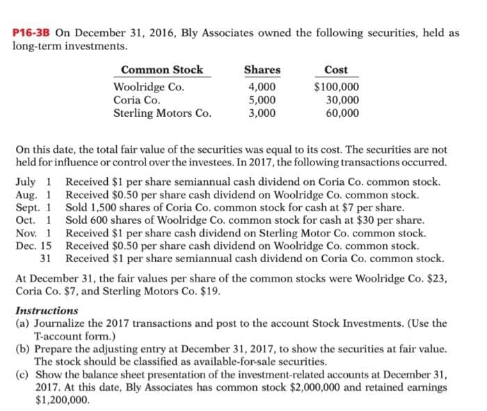P16-3B On December 31, 2016, Bly Associates owned the following securities, held as
long-term investments.
Common Stock
Woolridge Co.
Coria Co.
Sterling Motors Co.
Nov. 1
Dec. 15
31
Shares
4,000
5,000
3,000
Cost
$100,000
30,000
60,000
On this date, the total fair value of the securities was equal to its cost. The securities are not
held for influence or control over the investees. In 2017, the following transactions occurred.
July 1 Received $1 per share semiannual cash dividend on Coria Co. common stock.
Aug. 1 Received $0.50 per share cash dividend on Woolridge Co. common stock.
Sept. 1 Sold 1,500 shares of Coria Co. common stock for cash at $7 per share.
Oct. 1 Sold 600 shares of Woolridge Co. common stock for cash at $30 per share.
Received $1 per share cash dividend on Sterling Motor Co. common stock.
Received $0.50 per share cash dividend on Woolridge Co. common stock.
Received $1 per share semiannual cash dividend on Coria Co. common stock.
At December 31, the fair values per share of the common stocks were Woolridge Co. $23,
Coria Co. $7, and Sterling Motors Co. $19.
Instructions
(a) Journalize the 2017 transactions and post to the account Stock Investments. (Use the
T-account form.)
(b) Prepare the adjusting entry at December 31, 2017, to show the securities at fair value.
The stock should be classified as available-for-sale securities.
(c) Show the balance sheet presentation of the investment-related accounts at December 31,
2017. At this date, Bly Associates has common stock $2,000,000 and retained earnings
$1,200,000.