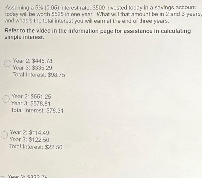 Assuming a 5% (0.05) interest rate, $500 invested today in a savings account
today will be worth $525 in one year. What will that amount be in 2 and 3 years,
and what is the total interest you will earn at the end of three years.
Refer to the video in the information page for assistance in calculating
simple interest.
Year 2: $445.78
Year 3: $335.29
Total Interest: $98.75
Year 2: $551.25
Year 3: $578.81
Total Interest: $78.31
Year 2: $114.49
Year 3: $122.50
Total Interest: $22.50
Year 2: $222.70