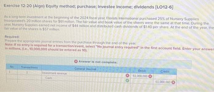Exercise 12-20 (Algo) Equity method; purchase; Investee Income; dividends [LO12-6]
As a long-term investment at the beginning of the 2024 fiscal year, Florists International purchased 25% of Nursery Supplies
Incorporated's 20 million shares for $61 million. The fair value and book value of the shares were the same at that time. During the
year, Nursery Supplies earned net income of $44 million and distributed cash dividends of $1.40 per share. At the end of the year, the
fair value of the shares is $57 million.
Required:
Prepare the appropriate journal entries from the purchase through the end of the year.
Note: If no entry is required for a transaction/event, select "No journal entry required" in the first account field. Enter your answer
in millions, (i.e., 10,000,000 should be entered as 10).
No
1
Transactions
1
Investment revenue
Cash
Answer is not complete.
General Journal
**
Debit
61,000,000
Credit
61,000,000