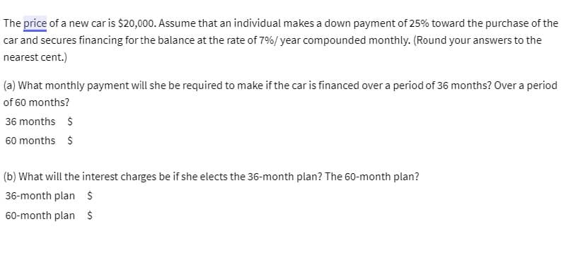 The price of a new car is $20,000. Assume that an individual makes a down payment of 25% toward the purchase of the
car and secures financing for the balance at the rate of 7%/ year compounded monthly. (Round your answers to the
nearest cent.)
(a) What monthly payment will she be required to make if the car is financed over a period of 36 months? Over a period
of 60 months?
36 months S
60 months S
(b) What will the interest charges be if she elects the 36-month plan? The 60-month plan?
36-month plan $
60-month plan S