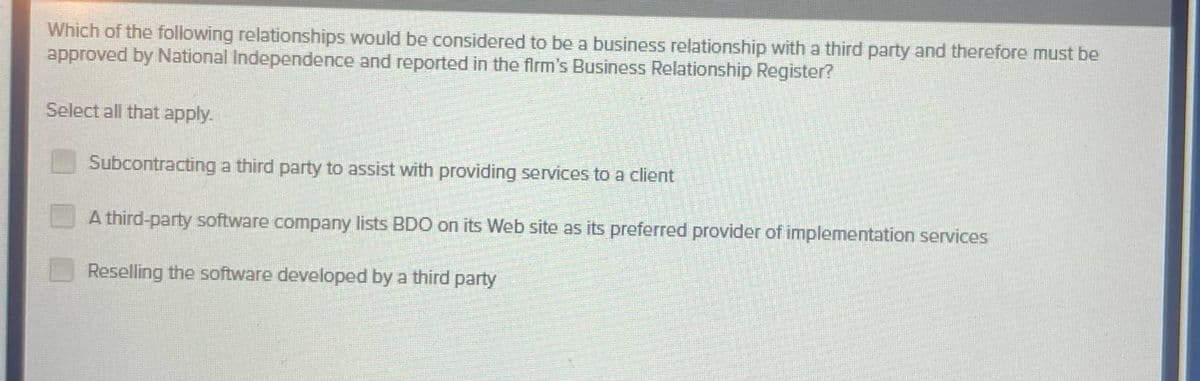 Which of the following relationships would be considered to be a business relationship with a third party and therefore must be
approved by National Independence and reported in the firm's Business Relationship Register?
Select all that apply.
Subcontracting a third party to assist with providing services to a client
A third-party software company lists BDO on its Web site as its preferred provider of implementation services
Reselling the software developed by a third party