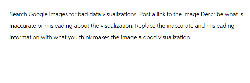 Search Google images for bad data visualizations. Post a link to the image.Describe what is
inaccurate or misleading about the visualization. Replace the inaccurate and misleading
information with what you think makes the image a good visualization.