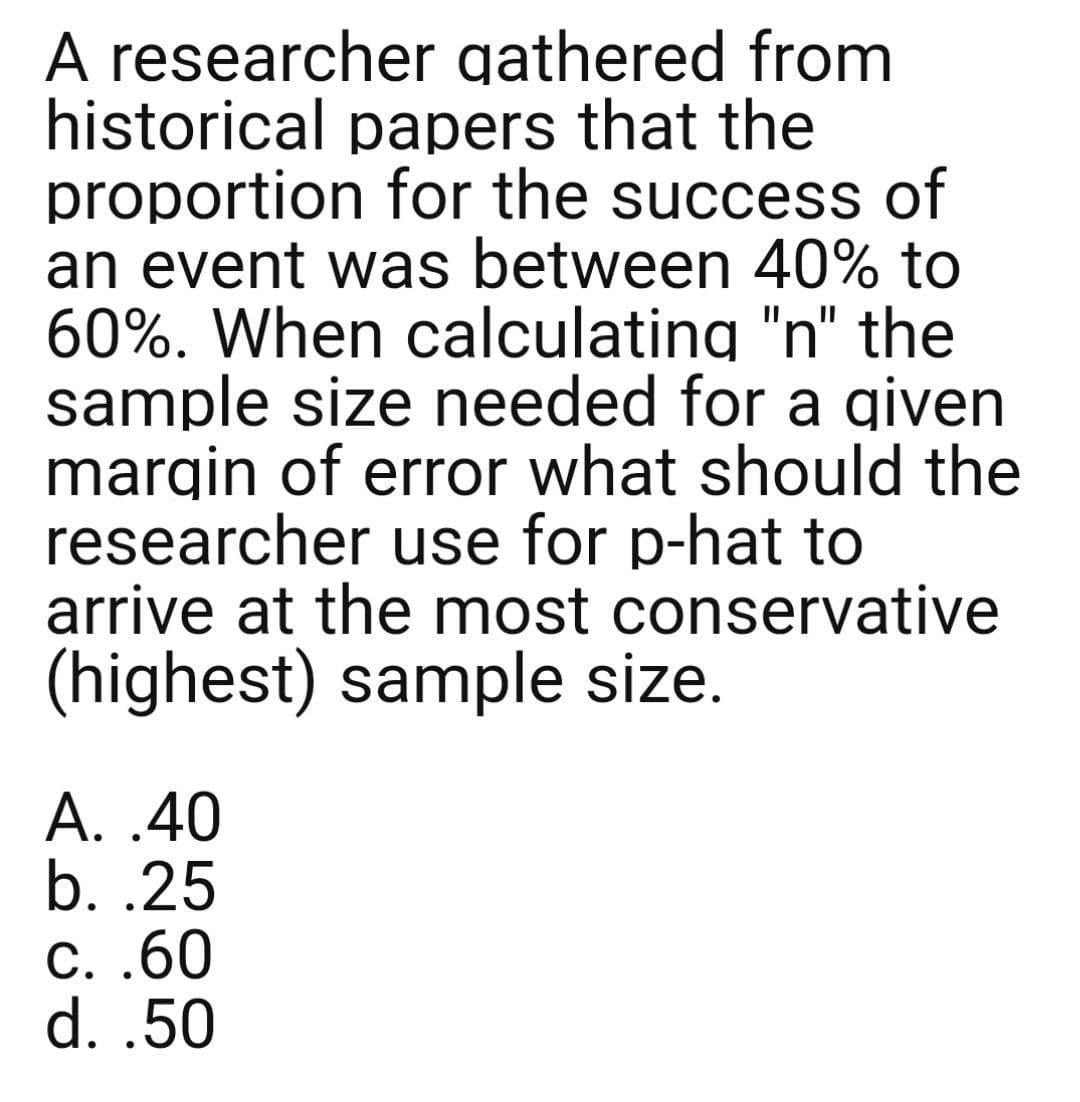 A researcher gathered from
historical papers that the
proportion for the success of
an event was between 40% to
60%. When calculating "n" the
sample size needed for a given
margin of error what should the
researcher use for p-hat to
arrive at the most conservative
(highest) sample size.
A. .40
b. .25
C. .60
d. .50
