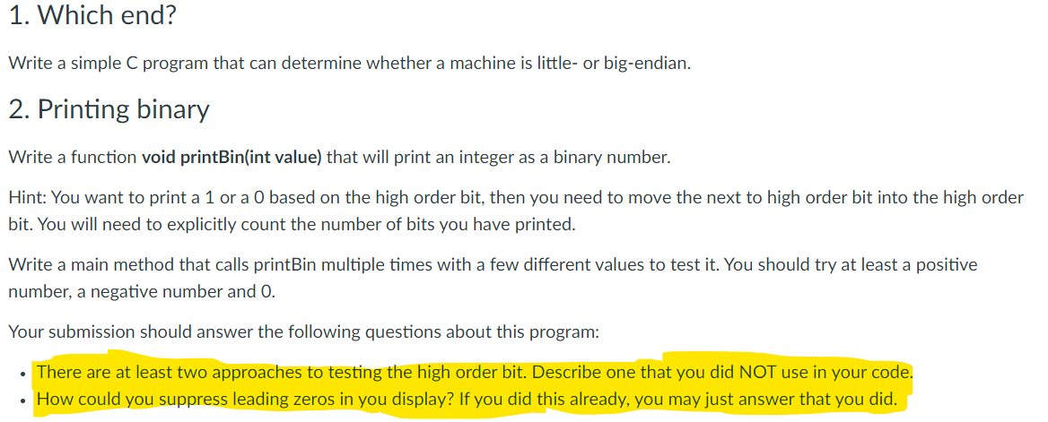1. Which end?
Write a simple C program that can determine whether a machine is little- or big-endian.
2. Printing binary
Write a function void printBin(int value) that will print an integer as a binary number.
Hint: You want to print a 1 or a O based on the high order bit, then you need to move the next to high order bit into the high order
bit. You will need to explicitly count the number of bits you have printed.
Write a main method that calls printBin multiple times with a few different values to test it. You should try at least a positive
number, a negative number and 0.
Your submission should answer the following questions about this program:
There are at least two approaches to testing the high order bit. Describe one that you did NOT use in your code.
How could you suppress leading zeros in you display? If you did this already, you may just answer that you did.
