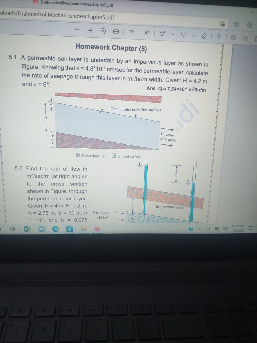 DrahmedsoilMechanicsnoteschapter5.pdf
nloads/DrahmedsoilMechanicsnoteschapter5.pdf
Homework Chapter (5)
5.1 A permeable soil layer is underlain by an impervious layer as shown in
Figure. Knowing that k = 4.8*10 cm/sec for the permeable layer, calculate
the rate of seepage through this layer in m3/hr/m width. Given: H = 4.2 m
and a = 6°.
Ans. Q= 7.54x10² m³/hr/m
Groundwater table (free surface)
Direction
of seepage
I Impervious layer Ground surface
5.2 Find the rate of flow in
m3/sec/m (at right angles
to
the
cross section
shown in Figure, through
the permeable soil layer.
Given: H = 4 m, H1 = 2 m,
h = 2.75 m, S = 30 m, a
Imper vious layer
Direction
of flow
= 14°, and k = 0.075
12:39 AM
4/12/2021
144
60
