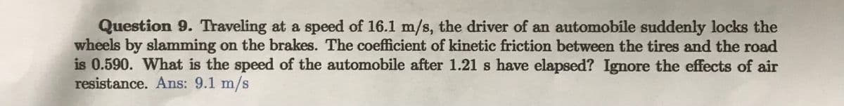 Question 9. Traveling at a speed of 16.1 m/s, the driver of an automobile suddenly locks the
wheels by slamming on the brakes. The coefficient of kinetic friction between the tires and the road
is 0.590. What is the speed of the automobile after 1.21 s have elapsed? Ignore the effects of air
resistance. Ans: 9.1 m/s