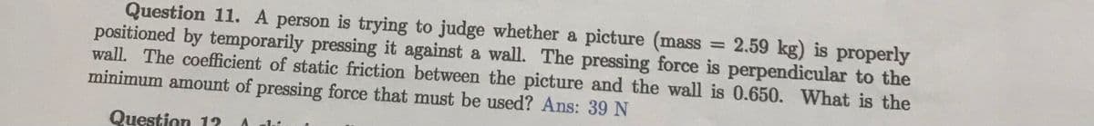 Question 11. A person is trying to judge whether a picture (mass
positioned by temporarily pressing it against a wall. The pressing force is perpendicular to the
wall. The coefficient of static friction between the picture and the wall is 0.650. What is the
2.59 kg) is properly
minimum amount of pressing force that must be used? Ans: 39 N
Question 12 A
1