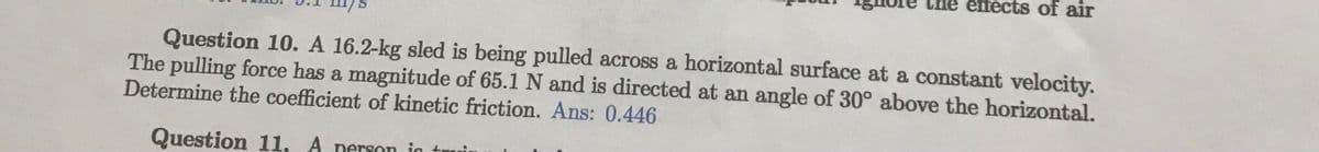 of air
Question 10. A 16.2-kg sled is being pulled across a horizontal surface at a constant velocity.
The pulling force has a magnitude of 65.1 N and is directed at an angle of 30° above the horizontal.
Determine the coefficient of kinetic friction. Ans: 0.446
Question 11. A person in tui