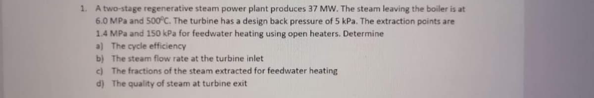 1. A two-stage regenerative steam power plant produces 37 MW. The steam leaving the boiler is at
6.0 MPa and 500°C. The turbine has a design back pressure of 5 kPa. The extraction points are
1.4 MPa and 150 kPa for feedwater heating using open heaters. Determine
a) The cycle efficiency
b) The steam flow rate at the turbine inlet
c) The fractions of the steam extracted for feedwater heating
d) The quality of steam at turbine exit
