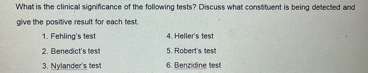 What is the clinical significance of the following tests? Discuss what constituent is being detected and
give the positive result for each test.
1. Fehling's test
4. Heller's test
2. Benedict's test
5. Robert's test
3. Nylander's test
6. Benzidine test
