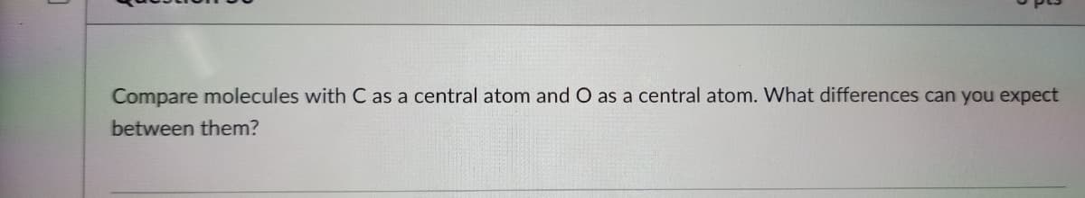 Compare molecules with C as a central atom and O as a central atom. What differences can you expect
between them?
